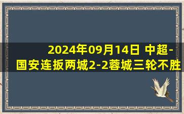 2024年09月14日 中超-国安连扳两城2-2蓉城三轮不胜 曹永竞头球破门林良铭建功